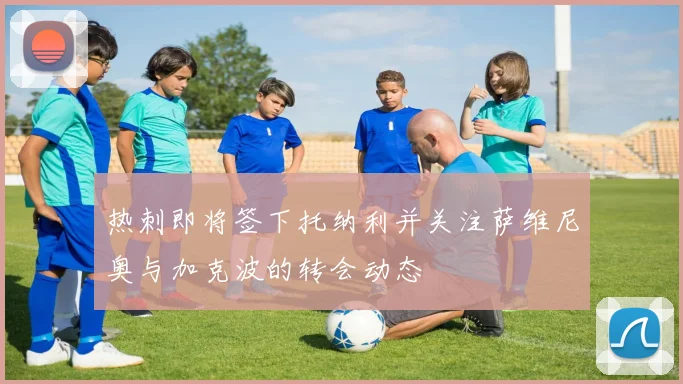 热刺即将签下托纳利并关注萨维尼奥与加克波的转会动态