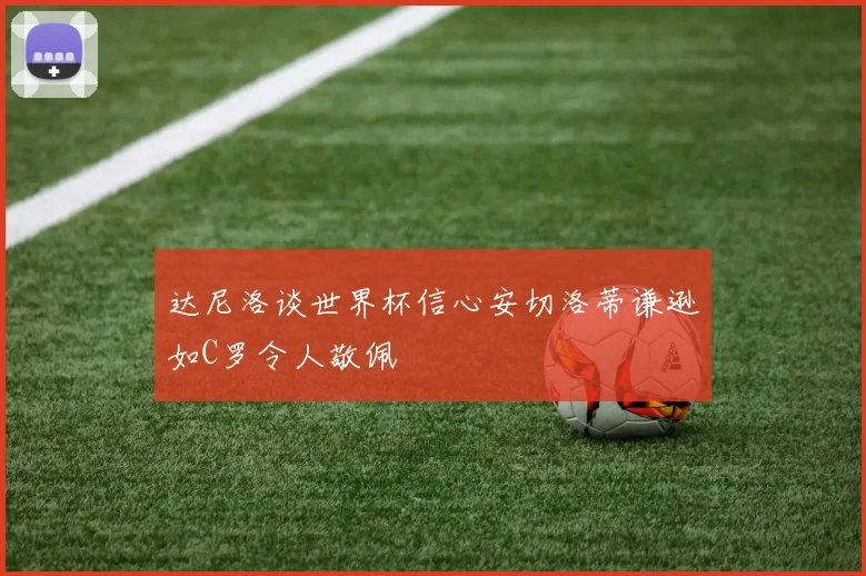 达尼洛谈世界杯信心安切洛蒂谦逊如C罗令人敬佩