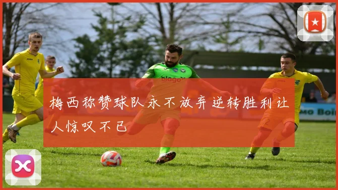 梅西称赞球队永不放弃逆转胜利让人惊叹不已