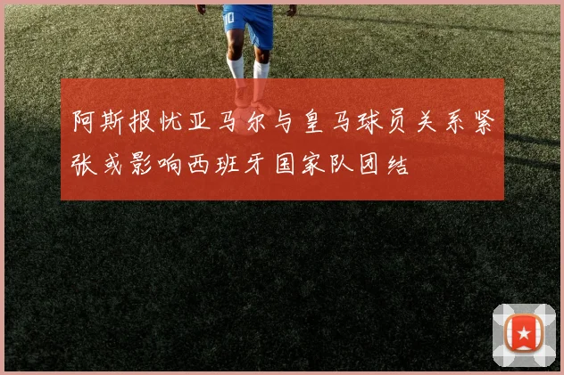 阿斯报忧亚马尔与皇马球员关系紧张或影响西班牙国家队团结