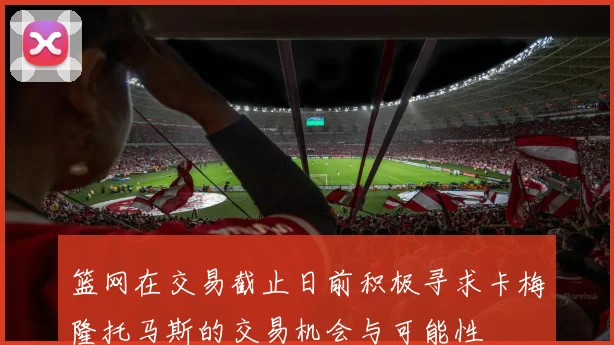 篮网在交易截止日前积极寻求卡梅隆托马斯的交易机会与可能性