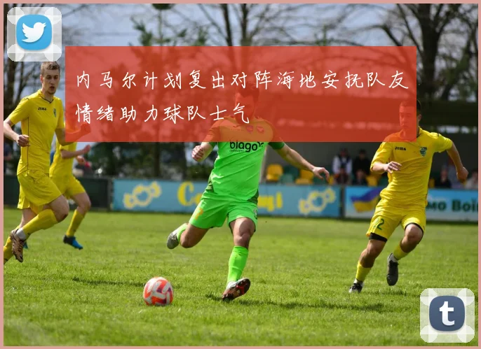 内马尔计划复出对阵海地安抚队友情绪助力球队士气