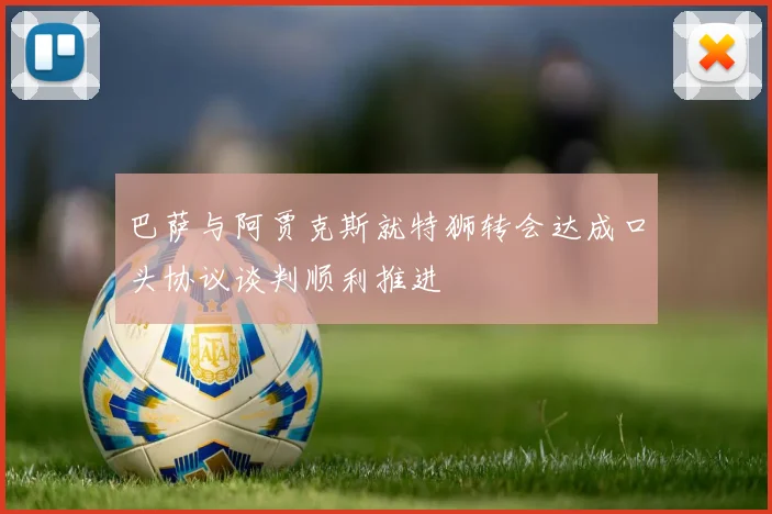 巴萨与阿贾克斯就特狮转会达成口头协议谈判顺利推进