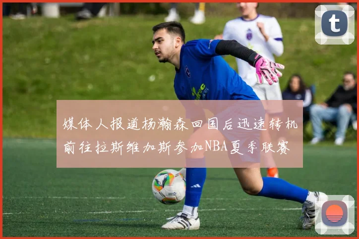 媒体人报道杨瀚森回国后迅速转机前往拉斯维加斯参加NBA夏季联赛