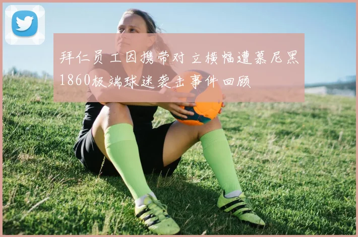 拜仁员工因携带对立横幅遭慕尼黑1860极端球迷袭击事件回顾