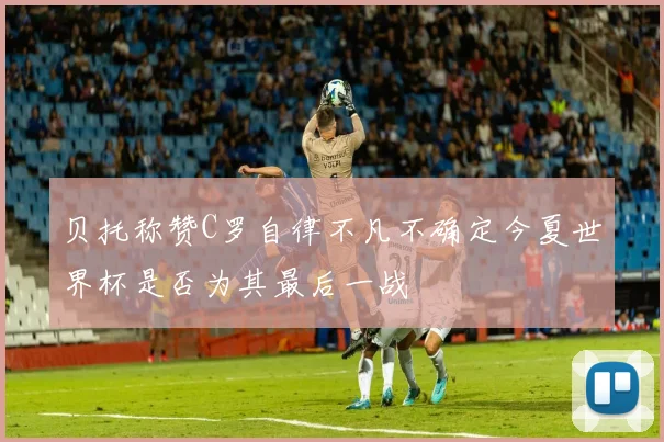 贝托称赞C罗自律不凡不确定今夏世界杯是否为其最后一战