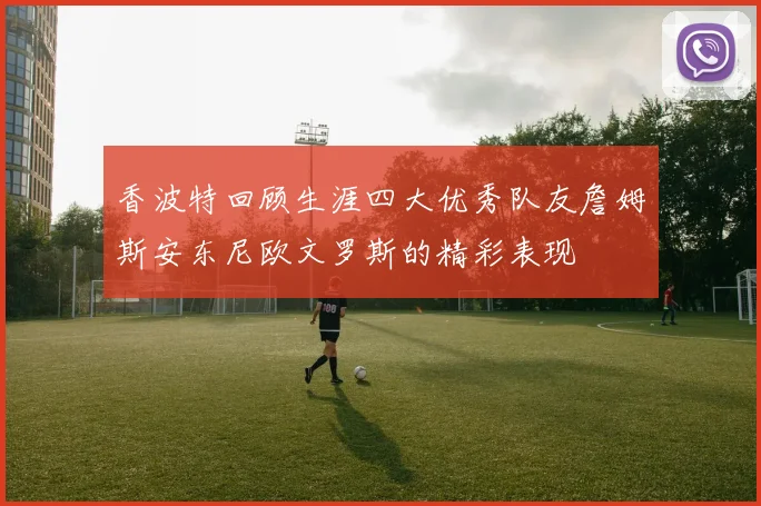 香波特回顾生涯四大优秀队友詹姆斯安东尼欧文罗斯的精彩表现