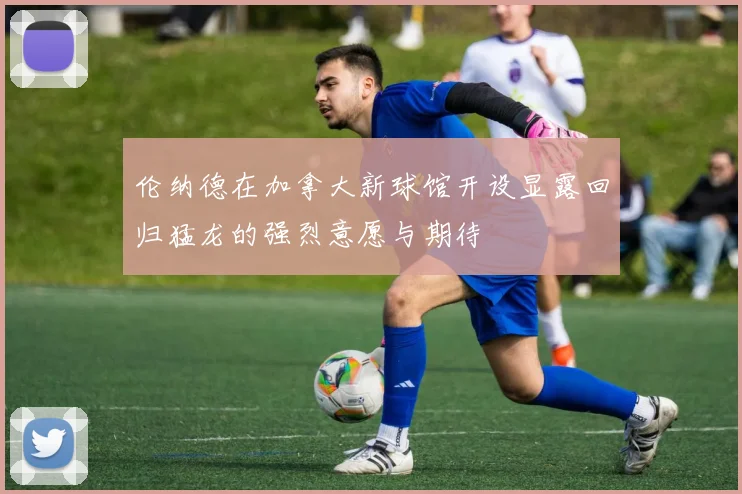 伦纳德在加拿大新球馆开设显露回归猛龙的强烈意愿与期待