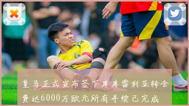 皇马正式宣布签下库库雷利亚转会费达6000万欧元所有手续已完成
